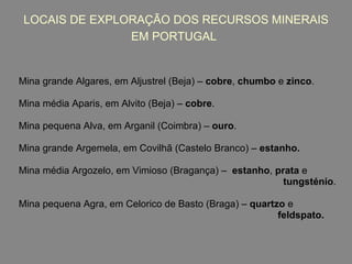 LOCAIS DE EXPLORAÇÃO DOS RECURSOS MINERAIS EM PORTUGAL   Mina grande Algares, em Aljustrel (Beja) –  cobre ,  chumbo  e  zinco . Mina média Aparis, em Alvito (Beja) –  cobre . Mina pequena Alva, em Arganil (Coimbra) –  ouro . Mina grande Argemela, em Covilhã (Castelo Branco) –  estanho. Mina média Argozelo, em Vimioso (Bragança) –  estanho ,  prata  e  tungsténio . Mina pequena Agra, em Celorico de Basto (Braga) –  quartzo  e  feldspato. 