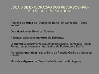 LOCAIS DE EXPLORAÇÃO DOS RECURSOS NÃO-METÁLICOS EM PORTUGAL Pedreira de  argila  do “Outeiro do Barro” em Campelos, Torres Vedras. Os  calcários  em Pereiros, Coimbra. A riqueza calcária   é  mármore  de Estremoz. O  quartzo  é actualmente explorado nas minas Fronteira e Pedras Pintas, respectivamente nos distritos de Portalegre e Évora. A s regiões  graníticas , são a Serra da Peneda-Gerês e a Serra da Estrela. Mina de  sal-gema  de Campina de Cima –  Loulé, Algarve.   