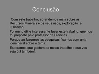 Conclusão Com este trabalho, aprendemos mais sobre os Recursos Minerais e os seus usos, exploração  e utilização.  Foi muito útil e interessante fazer este trabalho, que nos foi proposto pelo professor de Ciências.  Porque ao fazermos as pesquisas ficamos com uma ideia geral sobre o tema. Esperamos que gostem do nosso trabalho e que vos seja útil também!. 