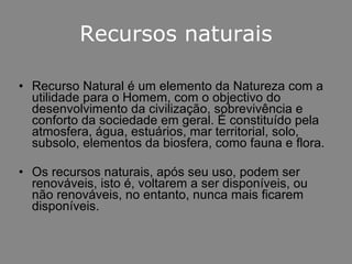 Recursos naturais Recurso Natural é um elemento da Natureza com a utilidade para o Homem, com o objectivo do desenvolvimento da civilização, sobrevivência e conforto da sociedade em geral. É constituído pela atmosfera, água, estuários, mar territorial, solo, subsolo, elementos da biosfera, como fauna e flora.  Os recursos naturais, após seu uso, podem ser renováveis, isto é, voltarem a ser disponíveis, ou não renováveis, no entanto, nunca mais ficarem disponíveis.  