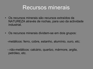 Recursos minerais Os recursos minerais são recursos extraídos da NATUREZA através de rochas, para uso da actividade industrial.  Os recursos minerais dividem-se em dois grupos:  -metálicos: ferro, cobre, estanho, alumínio, ouro, etc; - não-metálicos: calcário, quartzo, mármore, argila,  petróleo, etc.   