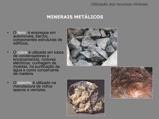 Utilização dos recursos minerais O  ferro  é empregue em automóveis, barcos, componentes estruturais de edifícios. O  cobre  é utilizado em tubos de condensadores e encanamentos, motores eléctricos, cunhagem de moedas, na purificação da água e como conservante da madeira.  O  estanho  é utilizado na manufactura de vidros opacos e vernizes. MINERAIS METÁLICOS 