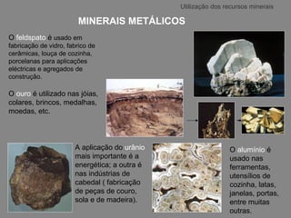 MINERAIS METÁLICOS O  feldspato   é   usado em fabricação de vidro, fabrico de cerâmicas, louça de cozinha, porcelanas para aplicações eléctricas e agregados de construção. O  ouro  é utilizado nas jóias, colares, brincos, medalhas, moedas, etc.  Utilização dos recursos minerais O   alumínio  é usado nas ferramentas, utensílios de cozinha, latas, janelas, portas, entre muitas outras. A aplicação do  urânio   mais importante é a energética; a outra é nas indústrias de cabedal ( fabricação de peças de couro, sola e de madeira). 