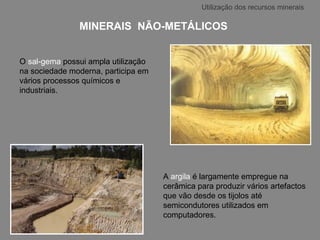 MINERAIS  NÃO-METÁLICOS   O  sal-gema  possui ampla utilização na sociedade moderna, participa em vários processos químicos e industriais. A  argila  é largamente empregue na cerâmica para produzir vários artefactos que vão desde os tijolos até semicondutores utilizados em computadores.  Utilização dos recursos minerais 
