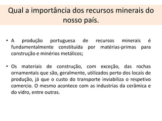 Qual a importância dos recursos minerais do
               nosso país.

• A produção portuguesa de recursos minerais é
  fundamentalmente constituída por matérias-primas para
  construção e minérios metálicos;

• Os materiais de construção, com exceção, das rochas
  ornamentais que são, geralmente, utilizados perto dos locais de
  produção, já que o custo do transporte inviabiliza o respetivo
  comercio. O mesmo acontece com as industrias da cerâmica e
  do vidro, entre outras.
 