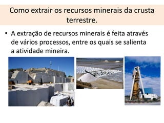 Como extrair os recursos minerais da crusta
                  terrestre.
• A extração de recursos minerais é feita através
  de vários processos, entre os quais se salienta
  a atividade mineira.
 