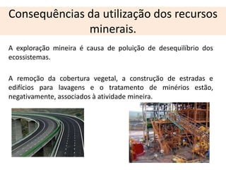 Consequências da utilização dos recursos
              minerais.
A exploração mineira é causa de poluição de desequilíbrio dos
ecossistemas.

A remoção da cobertura vegetal, a construção de estradas e
edifícios para lavagens e o tratamento de minérios estão,
negativamente, associados à atividade mineira.
 