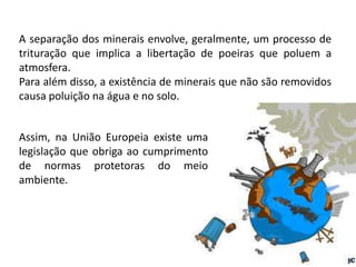 A separação dos minerais envolve, geralmente, um processo de
trituração que implica a libertação de poeiras que poluem a
atmosfera.
Para além disso, a existência de minerais que não são removidos
causa poluição na água e no solo.


Assim, na União Europeia existe uma
legislação que obriga ao cumprimento
de normas protetoras do meio
ambiente.
 