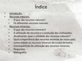 Índice
•     Introdução;
•     Recursos naturais;
    •     O que são recursos naturais?
    •     Os diferentes recursos naturais.
•     Recursos minerais;
    •     O que são recursos minerais?
    •     A utilização de recursos e a evolução das civilizações;
    •     Atualmente, qual a utilidade dos recursos naturais?
    •     Qual a importância dos recursos minerais do nosso país;
    •     Como extrair os recursos minerais da crusta terrestre;
    •     Consequências da utilização dos recursos minerais;
    •     Perguntas;
    •     Bibliografia.
 