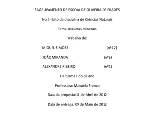 EAGRUPAMENTO DE ESCOLA DE OLIVEIRA DE FRADES

   No âmbito da disciplina de Ciências Naturais

             Tema-Recursos minerais

                  Trabalho de:

   MIGUEL SIMÕES                           (nº12)

    JOÃO MIRANDA                         (nº8)

   ALEXANDRE RIBEIRO                     (nº1)

              Da turma F do 8º ano

           Professora: Manuela Franco

      Data da proposta:11 de Abril de 2012

      Data de entrega: 09 de Maio de 2012
 