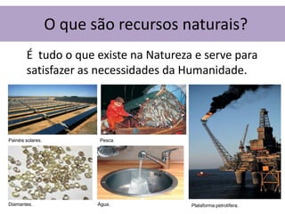 O que são recursos naturais?
        É tudo o que existe na Natureza e serve para
        satisfazer as necessidades da Humanidade.




Painéis solares.          Pesca.




Diamantes.                Água.        Plataforma petrolífera.
 