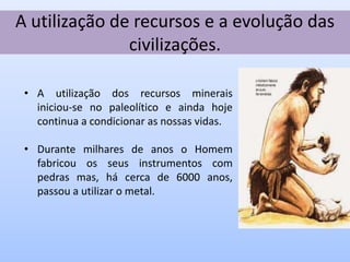 A utilização de recursos e a evolução das
               civilizações.

 • A utilização dos recursos minerais
   iniciou-se no paleolítico e ainda hoje
   continua a condicionar as nossas vidas.

 • Durante milhares de anos o Homem
   fabricou os seus instrumentos com
   pedras mas, há cerca de 6000 anos,
   passou a utilizar o metal.
 