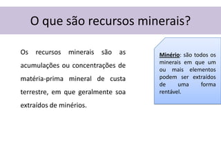 O que são recursos minerais?

Os   recursos   minerais   são   as   Minério: são todos os
                                      minerais em que um
acumulações ou concentrações de
                                      ou mais elementos
matéria-prima mineral de custa        podem ser extraídos
                                      de     uma     forma
terrestre, em que geralmente soa      rentável.

extraídos de minérios.
 