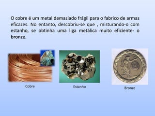 O cobre é um metal demasiado frágil para o fabrico de armas
eficazes. No entanto, descobriu-se que , misturando-o com
estanho, se obtinha uma liga metálica muito eficiente- o
bronze.




      Cobre                 Estanho                 Bronze
 
