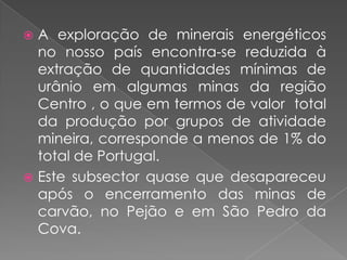  A exploração de minerais energéticos
  no nosso país encontra-se reduzida à
  extração de quantidades mínimas de
  urânio em algumas minas da região
  Centro , o que em termos de valor total
  da produção por grupos de atividade
  mineira, corresponde a menos de 1% do
  total de Portugal.
 Este subsector quase que desapareceu
  após o encerramento das minas de
  carvão, no Pejão e em São Pedro da
  Cova.
 