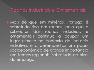    Mais do que em minérios, Portugal é
    sobretudo rico em rochas, pelo que o
    subsector das rochas industriais e
    ornamentais continua a ocupar um
    lugar cimeiro no contexto da industria
    extrativa, e a desempenhar um papel
    socioeconómico de grande importância
    em termos regionais, sobretudo ao nível
    do emprego.
 