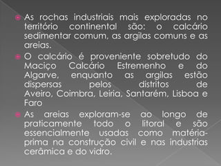  As rochas industriais mais exploradas no
  território continental são: o calcário
  sedimentar comum, as argilas comuns e as
  areias.
 O calcário é proveniente sobretudo do
  Maciço Calcário Estremenho e do
  Algarve, enquanto as argilas estão
  dispersas      pelos       distritos     de
  Aveiro, Coimbra, Leiria, Santarém, Lisboa e
  Faro
 As areias exploram-se ao longo de
  praticamente todo o litoral e são
  essencialmente usadas como matéria-
  prima na construção civil e nas industrias
  cerâmica e do vidro.
 