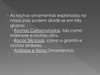    As rochas ornamentais exploradas no
    nosso país podem dividir-se em três
    grupos:
     · Rochas Carbonatadas, tais como
    mármore e rochas afins.
     · Rocas Siliciosas, como o granito e
    rochas similares.
     · Ardósias e Xistos Ornamentais.
 
