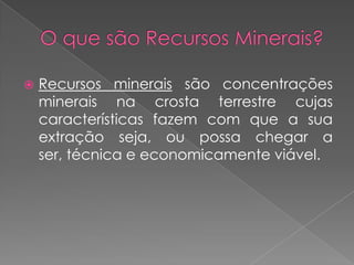    Recursos minerais são concentrações
    minerais na crosta terrestre cujas
    características fazem com que a sua
    extração seja, ou possa chegar a
    ser, técnica e economicamente viável.
 