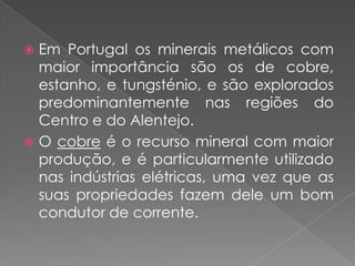  Em Portugal os minerais metálicos com
  maior importância são os de cobre,
  estanho, e tungsténio, e são explorados
  predominantemente nas regiões do
  Centro e do Alentejo.
 O cobre é o recurso mineral com maior
  produção, e é particularmente utilizado
  nas indústrias elétricas, uma vez que as
  suas propriedades fazem dele um bom
  condutor de corrente.
 