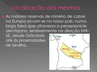    As maiores reservas de minério de cobre
    na Europa situam-se no nosso país, numa
    larga faixa que atravessa a peneplanície
    alentejana, sensivelmente na direção NW-
    SE, desde Grândola
    até às proximidades
    de Sevilha.
 