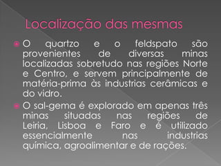  O     quartzo   e   o    feldspato    são
  provenientes     de    diversas     minas
  localizadas sobretudo nas regiões Norte
  e Centro, e servem principalmente de
  matéria-prima às industrias cerâmicas e
  do vidro.
 O sal-gema é explorado em apenas três
  minas     situadas  nas     regiões    de
  Leiria, Lisboa e Faro e é utilizado
  essencialmente        nas       industrias
  química, agroalimentar e de rações.
 