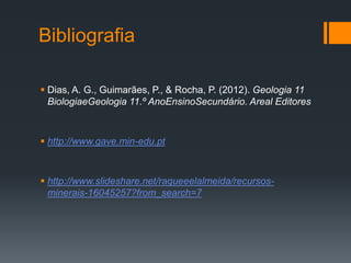 Bibliografia
 Dias, A. G., Guimarães, P., & Rocha, P. (2012). Geologia 11
BiologiaeGeologia 11.º AnoEnsinoSecundário. Areal Editores
 http://www.gave.min-edu.pt
 http://www.slideshare.net/raqueeelalmeida/recursos-
minerais-16045257?from_search=7
 
