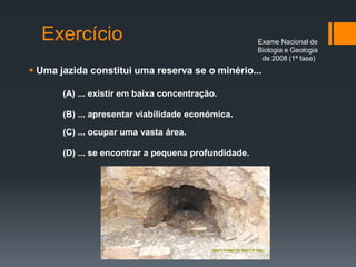 Exercício
 Uma jazida constitui uma reserva se o minério...
(A) ... existir em baixa concentração.
(B) ... apresentar viabilidade económica.
(C) ... ocupar uma vasta área.
(D) ... se encontrar a pequena profundidade.
Exame Nacional de
Biologia e Geologia
de 2008 (1ª fase)
 
