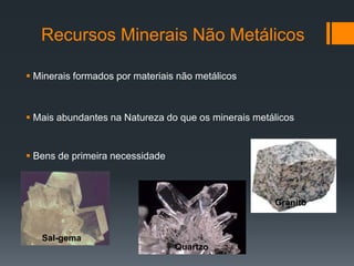 Recursos Minerais Não Metálicos
 Minerais formados por materiais não metálicos
 Mais abundantes na Natureza do que os minerais metálicos
 Bens de primeira necessidade
Sal-gema
Quartzo
Granito
 
