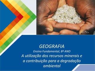 GEOGRAFIA
Ensino Fundamental, 8º ANO
A utilização dos recursos minerais e
a contribuição para a degradação
ambiental
 