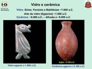 Vidro: Sírios, Fenícios e Babilônios ~7.000 a.C.
Arte do vidro (Egípcios) ~1.500 a.C.
Cerâmica: ~6.000 a.C. – difusão a ~5.000 a.C.
Secretaria do
Meio Ambiente
Vidro e cerâmica
Vidro egípcio (~1.500 a.C) Cerâmica egípcia (~3.100 a.C)
 