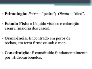 • Etimologia: Petra – “pedra”; Oleum – “óleo”.

• Estado Físico: Líquido viscoso e coloração
  escura (maioria dos casos).

• Ocorrência: Encontrado em poros de
  rochas, em terra firme ou sob o mar.

• Constituição: É constituído fundamentalmente
  por Hidrocarbonetos.
 
