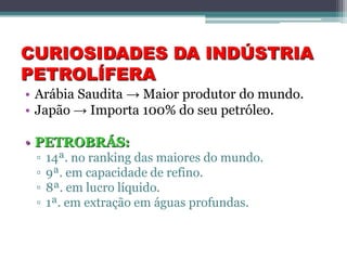 CURIOSIDADES DA INDÚSTRIA
PETROLÍFERA
• Arábia Saudita → Maior produtor do mundo.
• Japão → Importa 100% do seu petróleo.

• PETROBRÁS:
 ▫   14ª. no ranking das maiores do mundo.
 ▫   9ª. em capacidade de refino.
 ▫   8ª. em lucro líquido.
 ▫   1ª. em extração em águas profundas.
 