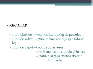 • RECICLAR:

 ▫ 1 ton plástico → economiza 130 kg de petróleo;
 ▫ 1 ton de vidro → 70% menos energia que fabricá-
   lo;
 ▫ 1 ton de papel → poupa 22 árvores;
                  → 71% menos de energia elétrica;
                  → polui o ar 74% menos do que
                          fabricá-la
 