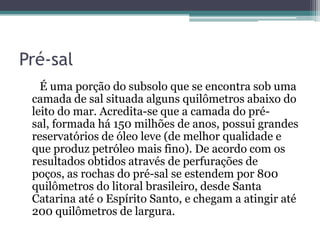 Pré-sal
   É uma porção do subsolo que se encontra sob uma
 camada de sal situada alguns quilômetros abaixo do
 leito do mar. Acredita-se que a camada do pré-
 sal, formada há 150 milhões de anos, possui grandes
 reservatórios de óleo leve (de melhor qualidade e
 que produz petróleo mais fino). De acordo com os
 resultados obtidos através de perfurações de
 poços, as rochas do pré-sal se estendem por 800
 quilômetros do litoral brasileiro, desde Santa
 Catarina até o Espírito Santo, e chegam a atingir até
 200 quilômetros de largura.
 