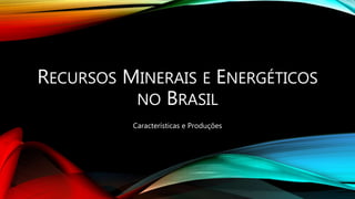 RECURSOS MINERAIS E ENERGÉTICOS
NO BRASIL
Características e Produções
 