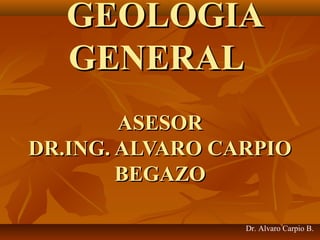 Dr. Alvaro Carpio B.
GEOLOGIAGEOLOGIA
GENERALGENERAL
ASESORASESOR
DR.ING. ALVARO CARPIODR.ING. ALVARO CARPIO
BEGAZOBEGAZO
 
