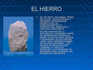 EL HIERROEL HIERRO
 ES UN METAL MALEABLE, TENAZ,ES UN METAL MALEABLE, TENAZ,
DE COLOR GRIS PLATEADO YDE COLOR GRIS PLATEADO Y
PRESENTA PROPIEDADESPRESENTA PROPIEDADES
MAGNETICAS; ESMAGNETICAS; ES
FERROMAGNETICO AFERROMAGNETICO A
TEMPERATURA AMBIENTE YTEMPERATURA AMBIENTE Y
PRESION ATMOFERICA.PRESION ATMOFERICA.
SE ENCUENTRAN EN LASE ENCUENTRAN EN LA
NATURALEZA FORMANDO PARTENATURALEZA FORMANDO PARTE
DE NUMEROSOS MINERALES,DE NUMEROSOS MINERALES,
ENTRE ELLOS MUCHOS OXIDOS,ENTRE ELLOS MUCHOS OXIDOS,
Y RARAMENTE SE ENCUENTRAY RARAMENTE SE ENCUENTRA
LIBRE. PARA OBTENER HIERROLIBRE. PARA OBTENER HIERRO
EN ESTADO ELEMENTAL, LOSEN ESTADO ELEMENTAL, LOS
OXIDOS SE REDUCEN CONOXIDOS SE REDUCEN CON
CARBONO Y LUEGO ESCARBONO Y LUEGO ES
SOMETIDO A UN PROCESO DESOMETIDO A UN PROCESO DE
REFINADO PARA ELIMINAR LASREFINADO PARA ELIMINAR LAS
IMPUREZAS PRESENTES.IMPUREZAS PRESENTES.
 