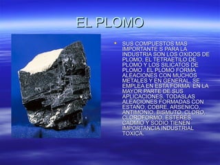 EL PLOMOEL PLOMO
 SUS COMPUESTOS MASSUS COMPUESTOS MAS
IMPORTANTE S PARA LAIMPORTANTE S PARA LA
INDUSTRIA SON LOS OXIDOS DEINDUSTRIA SON LOS OXIDOS DE
PLOMO, EL TETRAETILO DEPLOMO, EL TETRAETILO DE
PLOMO Y LOS SILICATOS DEPLOMO Y LOS SILICATOS DE
PLOMO . EL PLOMO FORMAPLOMO . EL PLOMO FORMA
ALEACIONES CON MUCHOSALEACIONES CON MUCHOS
METALES Y EN GENERAL, SEMETALES Y EN GENERAL, SE
EMPLEA EN ESTA FORMA EN LAEMPLEA EN ESTA FORMA EN LA
MAYOR PARTE DE SUSMAYOR PARTE DE SUS
APLICACIONES. TODASLASAPLICACIONES. TODASLAS
ALEACIONES FORMADAS CONALEACIONES FORMADAS CON
ESTAÑO, COBRE, ARSENICO,ESTAÑO, COBRE, ARSENICO,
ANTIMONIO, BISMUTO, CLORO,ANTIMONIO, BISMUTO, CLORO,
CLOROFORMO, ESTERES,CLOROFORMO, ESTERES,
CADMIO Y SODIO TIENENCADMIO Y SODIO TIENEN
IMPORTANCIA INDUSTRIALIMPORTANCIA INDUSTRIAL
TOXICA.TOXICA.
 