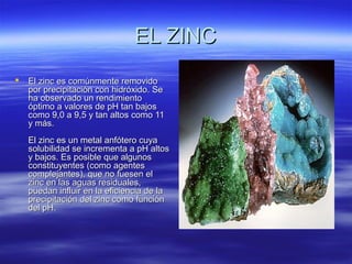 EL ZINCEL ZINC
 El zinc es comúnmente removidoEl zinc es comúnmente removido
por precipitación con hidróxido. Sepor precipitación con hidróxido. Se
ha observado un rendimientoha observado un rendimiento
óptimo a valores de pH tan bajosóptimo a valores de pH tan bajos
como 9,0 a 9,5 y tan altos como 11como 9,0 a 9,5 y tan altos como 11
y más.y más.
El zinc es un metal anfótero cuyaEl zinc es un metal anfótero cuya
solubilidad se incrementa a pH altossolubilidad se incrementa a pH altos
y bajos. Es posible que algunosy bajos. Es posible que algunos
constituyentes (como agentesconstituyentes (como agentes
complejantes), que no fuesen elcomplejantes), que no fuesen el
zinc en las aguas residuales,zinc en las aguas residuales,
puedan influir en la eficiencia de lapuedan influir en la eficiencia de la
precipitación del zinc como funciónprecipitación del zinc como función
del pH.del pH.
 