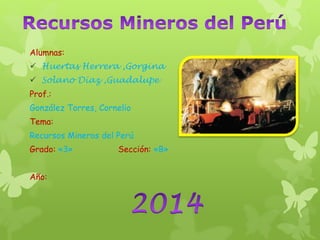 Alumnas:
 Huertas Herrera ,Gorgina
 Solano Díaz ,Guadalupe
Prof.:
González Torres, Cornelio
Tema:
Recursos Mineros del Perú
Grado: «3» Sección: «B»
Año:
 