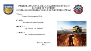 UNIVERSIDAD NACIONAL MICAELA BASTIDAS DE APURIMAC
FACULTAD DE INGENIERÍA
ESCUELAACADÉMICO PROFESIONAL DE INGENIERÍA DE MINAS
TEMA:
Producción minera en el Perú.
CURSO:
Recursos mineros de la región.
DOCENTE:
Ing. Hernán Yari Mendoza
AUTORES:
Yax Franklin Tello Tambraico
Abancay- Apurimac
2023
 