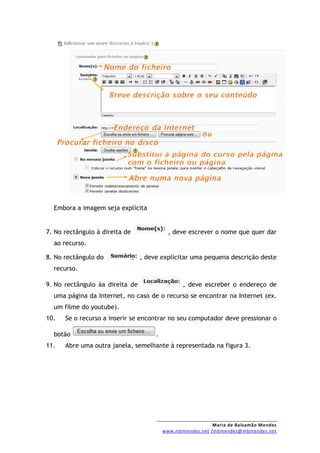 Embora a imagem seja explícita


7. No rectângulo à direita de               , deve escrever o nome que quer dar
  ao recurso.

8. No rectângulo do              , deve explicitar uma pequena descrição deste
  recurso.

9. No rectângulo àa direita de                   , deve escreber o endereço de
  uma página da Internet, no caso de o recurso se encontrar na Internet (ex.
  um filme do youtube).
10.   Se o recurso a inserir se encontrar no seu computador deve pressionar o

  botão                               .
11.   Abre uma outra janela, semelhante à representada na figura 3.




                                                            Maria de Balsamão Mendes
                                          www.mbmendes.net /mbmendes@mbmendes.net
 