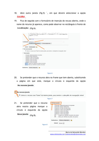 18.   Abre outra janela (fig.5) ´, em que deverá seleccionar a opção

           .
19.   Fica de seguida com o formulário de inserção do recuso aberto, onde o
  nome do recurso já aparece, como pode observar no rectângulo à frente de
                (fig.6).




                                        Figura 6


20.   Se pretender que o recurso abra na frame que tem aberta, substituindo
  a página em que está, marque o círculo à esquerda da opção




                                        Figura 7


21.   Se pretender que o recurso
  abra noutra página marque o
  círculo à esquerda da opção

                (fig.8).



                             Figura 8




                                                              Maria de Balsamão Mendes
                                            www.mbmendes.net /mbmendes@mbmendes.net
 