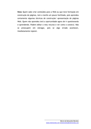 Nota: Quem sabe criar conteúdos para a Web ou que teve formação em
construção de páginas, tem a tarefa um pouco facilitada, pois aprendeu
certamente algumas técnicas de construção/ apresentação de páginas
Web. Quem não aprendeu terá a oportunidade agora de ir questionando
e aprendendo. Podem editar o meu recurso e ver como o construí. Não
se   preocupem   em      estragar,    pois   se   algo   errado    acontecer,
imediatamente reporei.




                                                       Maria de Balsamão Mendes
                                     www.mbmendes.net /mbmendes@mbmendes.net
 