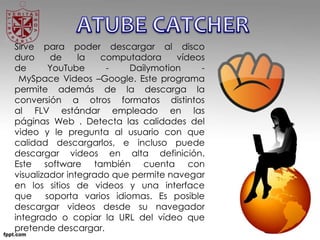 Sirve para poder descargar al disco
duro de la computadora vídeos
de YouTube - Dailymotion -
MySpace Videos –Google. Este programa
permite además de la descarga la
conversión a otros formatos distintos
al FLV estándar empleado en las
páginas Web . Detecta las calidades del
video y le pregunta al usuario con que
calidad descargarlos, e incluso puede
descargar videos en alta definición.
Este software también cuenta con
visualizador integrado que permite navegar
en los sitios de videos y una interface
que soporta varios idiomas. Es posible
descargar videos desde su navegador
integrado o copiar la URL del vídeo que
pretende descargar.
 