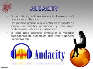 • Es uno de los editores de audio freeware más
conocidos y utilizados.
• Nos permite grabar lo que entra en la tarjeta de
sonido de nuestro ordenador, y, por tanto
podemos escuchar en sus altavoces.
• Es ideal para capturar entrevistas o melodías
procedentes de numerosos sitios web y generar
un archivo mp3.
 