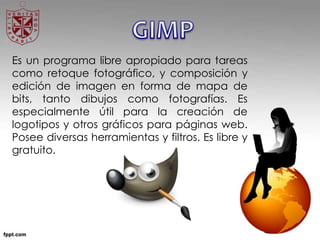 Es un programa libre apropiado para tareas
como retoque fotográfico, y composición y
edición de imagen en forma de mapa de
bits, tanto dibujos como fotografías. Es
especialmente útil para la creación de
logotipos y otros gráficos para páginas web.
Posee diversas herramientas y filtros. Es libre y
gratuito.
 
