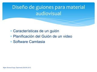 Diseño de guiones para material
                       audiovisual


               Características de un guión
               Planificación del Guión de un video
               Software Camtasia




Mgter Silvana Errigo- Diplomado DUEVE-2013
 