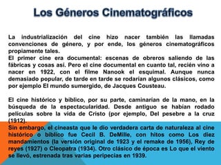 La industrialización del cine hizo nacer también las llamadas
convenciones de género, y por ende, los géneros cinematográficos
propiamente tales.
El primer cine era documental: escenas de obreros saliendo de las
fábricas y cosas así. Pero el cine documental en cuanto tal, recién vino a
nacer en 1922, con el filme Nanook el esquimal. Aunque nunca
demasiado popular, de tarde en tarde se rodarían algunos clásicos, como
por ejemplo El mundo sumergido, de Jacques Cousteau.

El cine histórico y bíblico, por su parte, caminarían de la mano, en la
búsqueda de la espectacularidad. Desde antiguo se habían rodado
películas sobre la vida de Cristo (por ejemplo, Del pesebre a la cruz
(1912).
Sin embargo, el cineasta que le dio verdadera carta de naturaleza al cine
histórico o bíblico fue Cecil B. DeMille, con hitos como Los diez
mandamientos (la versión original de 1923 y el remake de 1956), Rey de
reyes (1927) o Cleopatra (1934). Otro clásico de época es Lo que el viento
se llevó, estrenada tras varias peripecias en 1939.
 